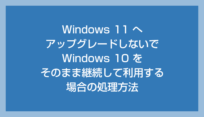 Windows 11 にアップグレードせず 10 を継続する時の処理方法を紹介します